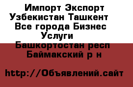 Импорт-Экспорт Узбекистан Ташкент  - Все города Бизнес » Услуги   . Башкортостан респ.,Баймакский р-н